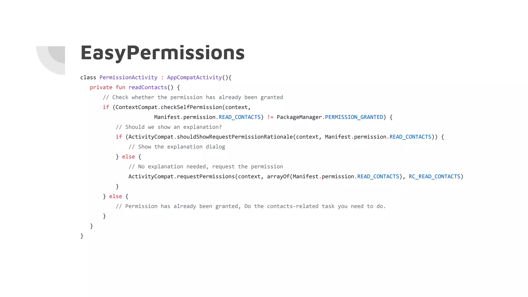 EasyPermissions
class PermissionActivity : AppCompatActivity(){
private fun readContacts() {
// Check whether the permission has already been granted
if (ContextCompat.checkSelfPermission(context,
Manifest.permission.READ_CONTACTS) != PackageManager.PERMISSION_GRANTED) {
// Should we show an explanation?
if (ActivityCompat.shouldShowRequestPermissionRationale(context, Manifest.permission.READ_CONTACTS)) {
// Show the explanation dialog
} else {
// No explanation needed, request the permission
ActivityCompat.requestPermissions(context, arrayOf(Manifest.permission.READ_CONTACTS), RC_READ_CONTACTS)
}
} else {
// Permission has already been granted, Do the contacts-related task you need to do.
}
}
}
 