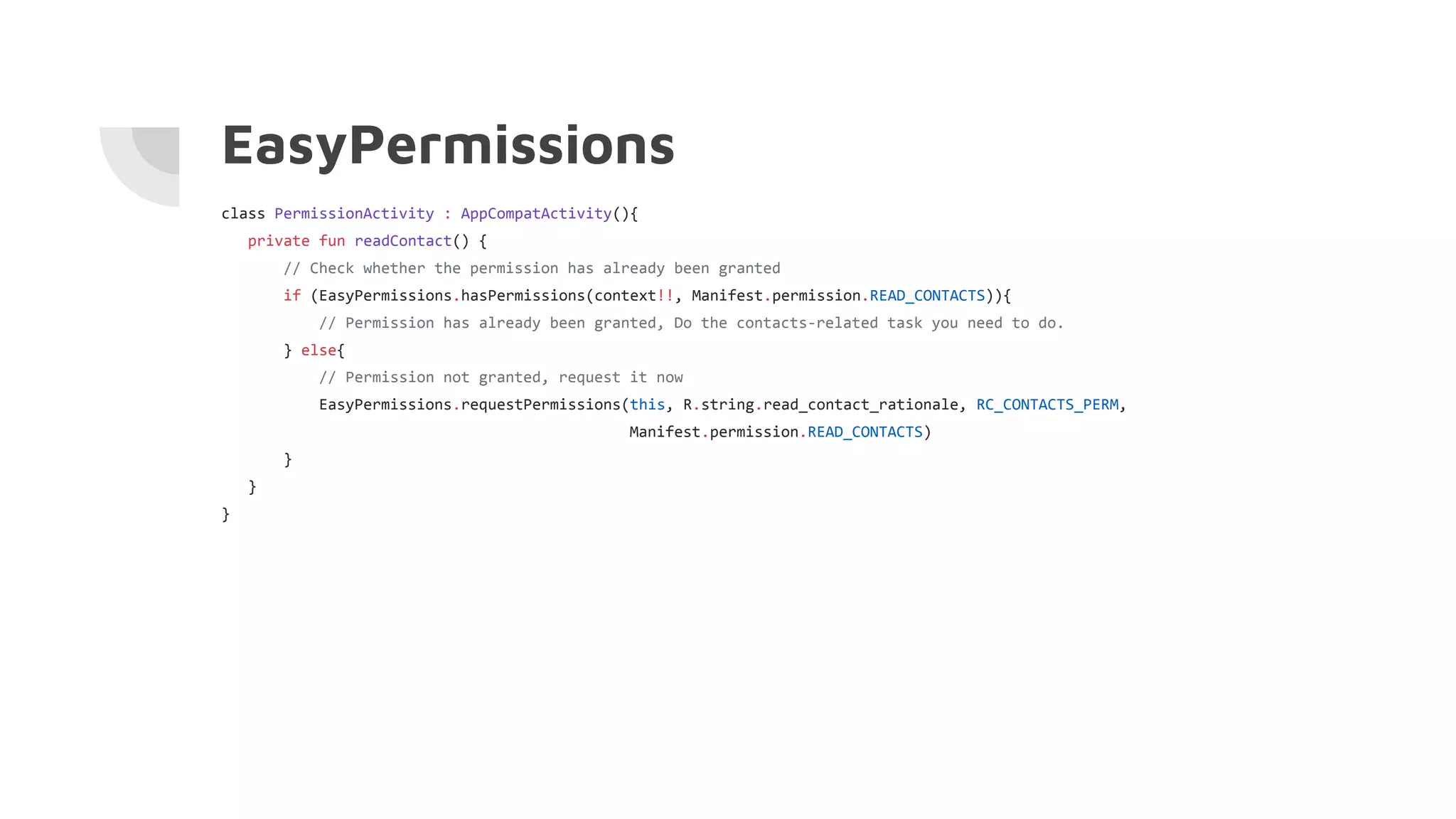 EasyPermissions
class PermissionActivity : AppCompatActivity(){
private fun readContact() {
// Check whether the permission has already been granted
if (EasyPermissions.hasPermissions(context!!, Manifest.permission.READ_CONTACTS)){
// Permission has already been granted, Do the contacts-related task you need to do.
} else{
// Permission not granted, request it now
EasyPermissions.requestPermissions(this, R.string.read_contact_rationale, RC_CONTACTS_PERM,
Manifest.permission.READ_CONTACTS)
}
}
}
 