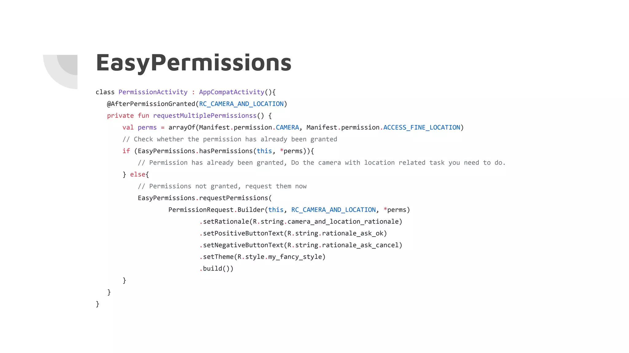 EasyPermissions
class PermissionActivity : AppCompatActivity(){
@AfterPermissionGranted(RC_CAMERA_AND_LOCATION)
private fun requestMultiplePermissionss() {
val perms = arrayOf(Manifest.permission.CAMERA, Manifest.permission.ACCESS_FINE_LOCATION)
// Check whether the permission has already been granted
if (EasyPermissions.hasPermissions(this, *perms)){
// Permission has already been granted, Do the camera with location related task you need to do.
} else{
// Permissions not granted, request them now
EasyPermissions.requestPermissions(
PermissionRequest.Builder(this, RC_CAMERA_AND_LOCATION, *perms)
.setRationale(R.string.camera_and_location_rationale)
.setPositiveButtonText(R.string.rationale_ask_ok)
.setNegativeButtonText(R.string.rationale_ask_cancel)
.setTheme(R.style.my_fancy_style)
.build())
}
}
}
 