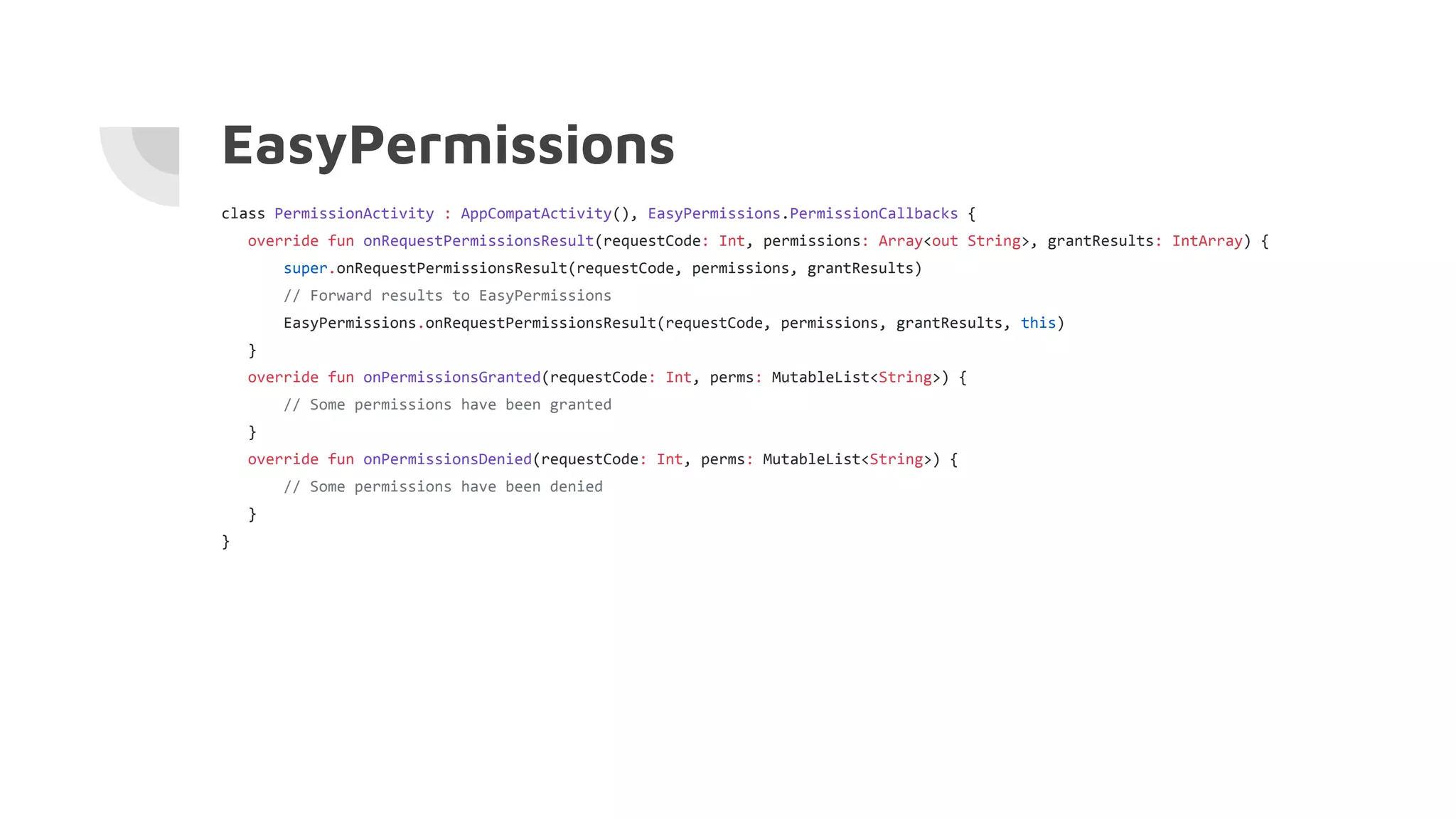 EasyPermissions
class PermissionActivity : AppCompatActivity(), EasyPermissions.PermissionCallbacks {
override fun onRequestPermissionsResult(requestCode: Int, permissions: Array<out String>, grantResults: IntArray) {
super.onRequestPermissionsResult(requestCode, permissions, grantResults)
// Forward results to EasyPermissions
EasyPermissions.onRequestPermissionsResult(requestCode, permissions, grantResults, this)
}
override fun onPermissionsGranted(requestCode: Int, perms: MutableList<String>) {
// Some permissions have been granted
}
override fun onPermissionsDenied(requestCode: Int, perms: MutableList<String>) {
// Some permissions have been denied
}
}
 