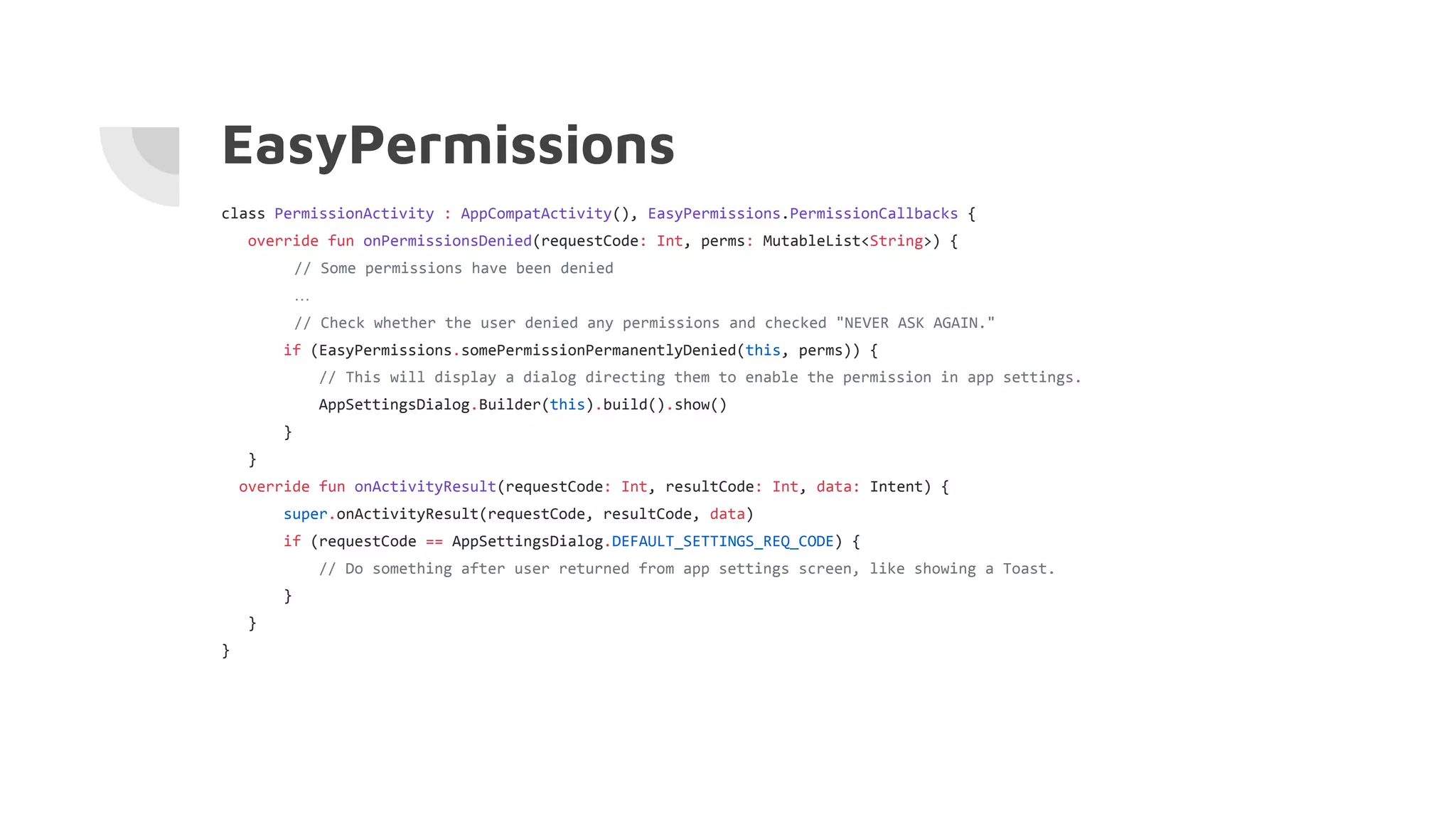EasyPermissions
class PermissionActivity : AppCompatActivity(), EasyPermissions.PermissionCallbacks {
override fun onPermissionsDenied(requestCode: Int, perms: MutableList<String>) {
// Some permissions have been denied
…
// Check whether the user denied any permissions and checked "NEVER ASK AGAIN."
if (EasyPermissions.somePermissionPermanentlyDenied(this, perms)) {
// This will display a dialog directing them to enable the permission in app settings.
AppSettingsDialog.Builder(this).build().show()
}
}
override fun onActivityResult(requestCode: Int, resultCode: Int, data: Intent) {
super.onActivityResult(requestCode, resultCode, data)
if (requestCode == AppSettingsDialog.DEFAULT_SETTINGS_REQ_CODE) {
// Do something after user returned from app settings screen, like showing a Toast.
}
}
}
 