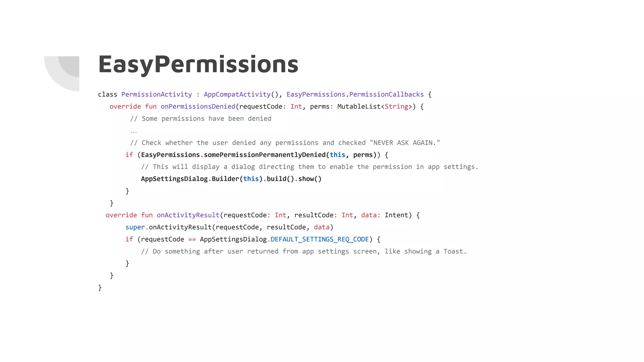 EasyPermissions
class PermissionActivity : AppCompatActivity(), EasyPermissions.PermissionCallbacks {
override fun onPermissionsDenied(requestCode: Int, perms: MutableList<String>) {
// Some permissions have been denied
…
// Check whether the user denied any permissions and checked "NEVER ASK AGAIN."
if (EasyPermissions.somePermissionPermanentlyDenied(this, perms)) {
// This will display a dialog directing them to enable the permission in app settings.
AppSettingsDialog.Builder(this).build().show()
}
}
override fun onActivityResult(requestCode: Int, resultCode: Int, data: Intent) {
super.onActivityResult(requestCode, resultCode, data)
if (requestCode == AppSettingsDialog.DEFAULT_SETTINGS_REQ_CODE) {
// Do something after user returned from app settings screen, like showing a Toast.
}
}
}
 