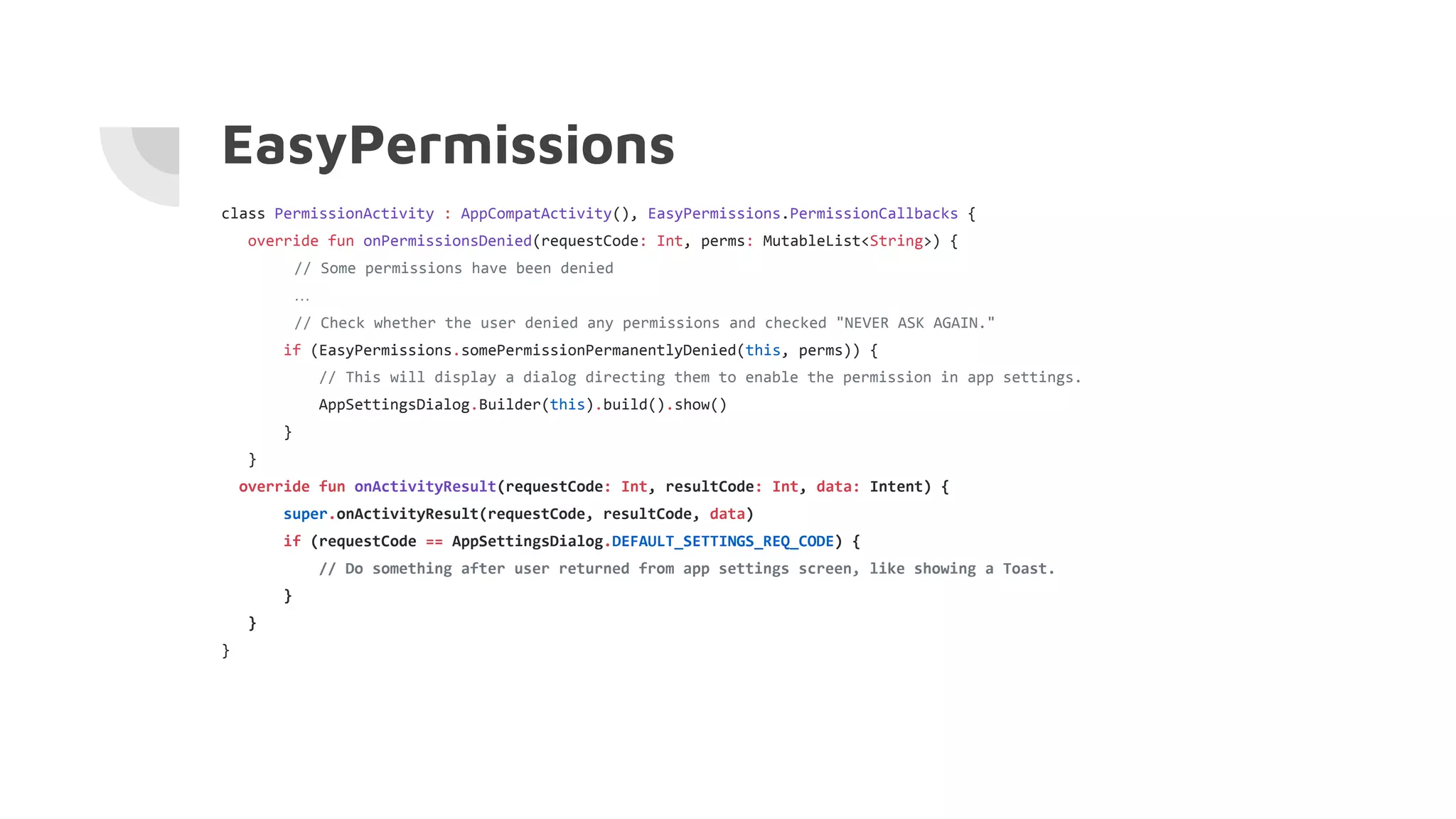 EasyPermissions
class PermissionActivity : AppCompatActivity(), EasyPermissions.PermissionCallbacks {
override fun onPermissionsDenied(requestCode: Int, perms: MutableList<String>) {
// Some permissions have been denied
…
// Check whether the user denied any permissions and checked "NEVER ASK AGAIN."
if (EasyPermissions.somePermissionPermanentlyDenied(this, perms)) {
// This will display a dialog directing them to enable the permission in app settings.
AppSettingsDialog.Builder(this).build().show()
}
}
override fun onActivityResult(requestCode: Int, resultCode: Int, data: Intent) {
super.onActivityResult(requestCode, resultCode, data)
if (requestCode == AppSettingsDialog.DEFAULT_SETTINGS_REQ_CODE) {
// Do something after user returned from app settings screen, like showing a Toast.
}
}
}
 