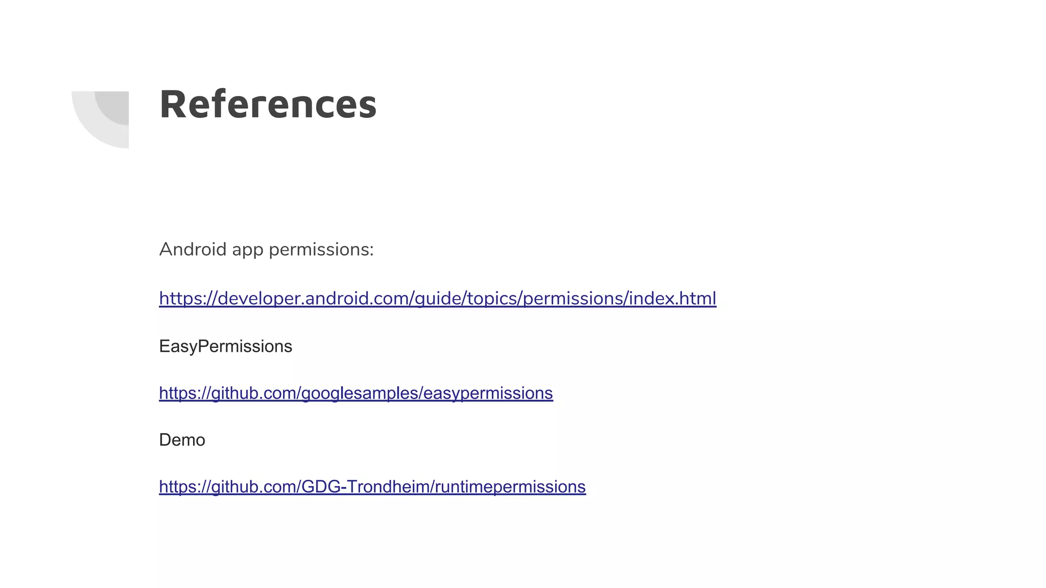 References
Android app permissions:
https://developer.android.com/guide/topics/permissions/index.html
EasyPermissions
https://github.com/googlesamples/easypermissions
Demo
https://github.com/GDG-Trondheim/runtimepermissions
 