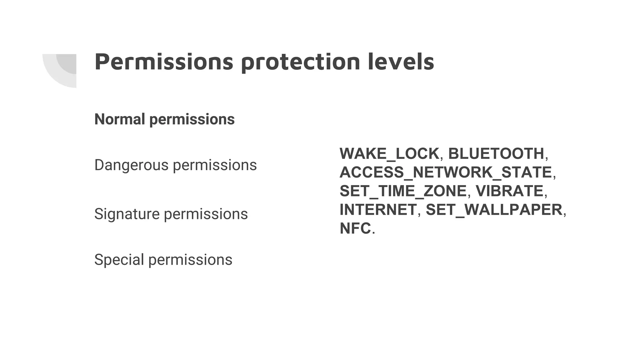 Permissions protection levels
Normal permissions
Dangerous permissions
Signature permissions
Special permissions
WAKE_LOCK, BLUETOOTH,
ACCESS_NETWORK_STATE,
SET_TIME_ZONE, VIBRATE,
INTERNET, SET_WALLPAPER,
NFC.
 