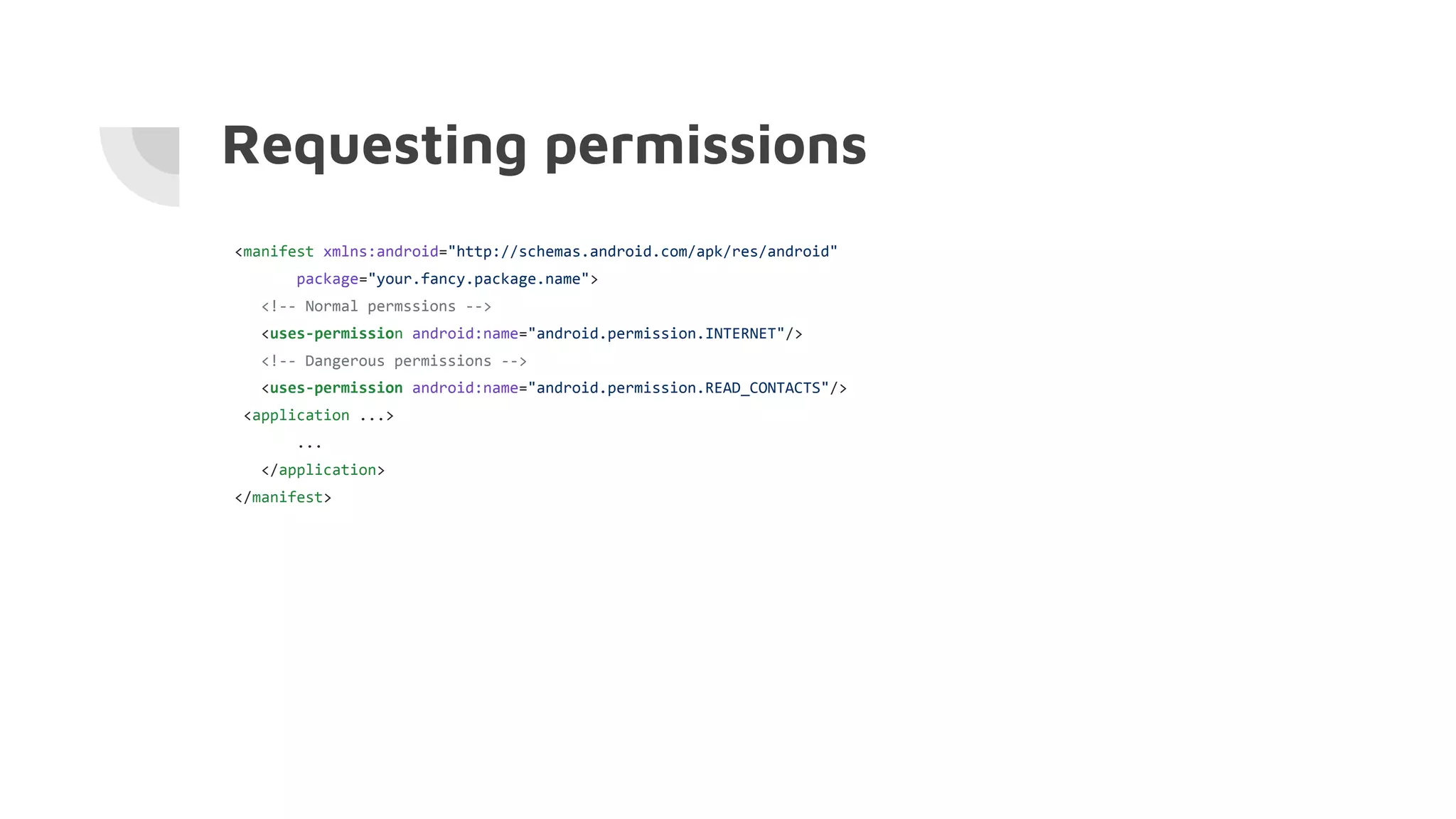 Requesting permissions
<manifest xmlns:android="http://schemas.android.com/apk/res/android"
package="your.fancy.package.name">
<!-- Normal permssions -->
<uses-permission android:name="android.permission.INTERNET"/>
<!-- Dangerous permissions -->
<uses-permission android:name="android.permission.READ_CONTACTS"/>
<application ...>
...
</application>
</manifest>
 