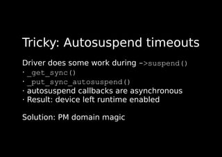 Tricky: Autosuspend timeouts
Driver does some work during ->suspend()
· _get_sync()
· _put_sync_autosuspend()
· autosuspend callbacks are asynchronous
· Result: device left runtime enabled
Solution: PM domain magic
 