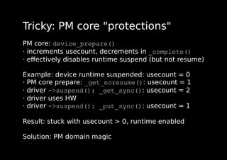 Tricky: PM core "protections"
PM core: device_prepare()
· increments usecount, decrements in _complete()
· eﬀectively disables runtime suspend (but not resume)
Example: device runtime suspended: usecount = 0
· PM core prepare: _get_noresume(): usecount = 1
· driver ->suspend(): _get_sync(): usecount = 2
· driver uses HW
· driver ->suspend(): _put_sync(): usecount = 1
Result: stuck with usecount > 0, runtime enabled
Solution: PM domain magic
 