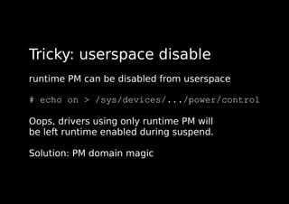 Tricky: userspace disable
runtime PM can be disabled from userspace
# echo on > /sys/devices/.../power/control
Oops, drivers using only runtime PM will
be left runtime enabled during suspend.
Solution: PM domain magic
 