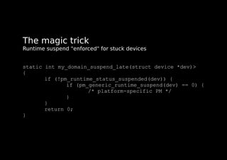 The magic trick
Runtime suspend "enforced" for stuck devices
static int my_domain_suspend_late(struct device *dev)>
{
if (!pm_runtime_status_suspended(dev)) {
if (pm_generic_runtime_suspend(dev) == 0) {
/* platform-specific PM */
}
}
return 0;
}
 