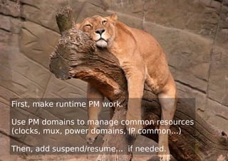 First, make runtime PM work.
Use PM domains to manage common resources
(clocks, mux, power domains, IP common...)
Then, add suspend/resume... if needed.
 