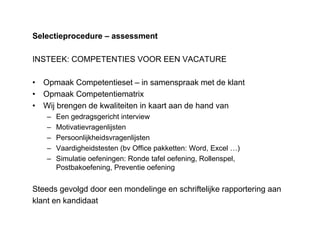 Selectieprocedure – assessment
INSTEEK: COMPETENTIES VOOR EEN VACATURE
• Opmaak Competentieset – in samenspraak met de klant
• Opmaak Competentiematrix
• Wij brengen de kwaliteiten in kaart aan de hand van
– Een gedragsgericht interview
– Motivatievragenlijsten
– Persoonlijkheidsvragenlijsten
– Vaardigheidstesten (bv Office pakketten: Word, Excel …)
– Simulatie oefeningen: Ronde tafel oefening, Rollenspel,
Postbakoefening, Preventie oefening
Steeds gevolgd door een mondelinge en schriftelijke rapportering aan
klant en kandidaat
 