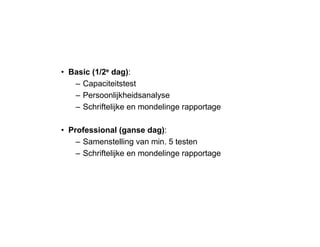 • Basic (1/2e dag):
– Capaciteitstest
– Persoonlijkheidsanalyse
– Schriftelijke en mondelinge rapportage
• Professional (ganse dag):
– Samenstelling van min. 5 testen
– Schriftelijke en mondelinge rapportage
 