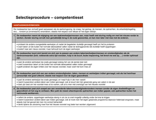 Selectieprocedure – competentieset
• oefent de andere, opgedragen werkwijze stevig in om ze zo snel mogelijk volledig onder de knie te krijgen
• neemt tussendoor andere taken aan indien gevraagd, ook al moet men het eigen gewenste programma daarvoor helemaal omgooien, maar
steeds met het gevoel dat men mij correct behandelt
• denkt tijdens de uitvoering mee hoe het nieuwe voorstel nog beter kan worden uitgevoerd
De medewerker past zich soepel aan aan veranderde taken/omstandigheden/andere mensen zonder de eigen doelstellingen en
gezondheid uit het oog te verliezen. Men pakt de meest uiteenlopende opdrachten aan indien gepast, ook opdrachten buiten het
vertrouwde werkterrein.
4
• past de andere werkwijze toe zoals gevraagd, en roept hulp in als men vastzit
• neemt tussendoor andere taken aan indien gevraagd, ook al stuurt dat mijn gewenste gang van zaken in de war
• doet zijn best om het voorstel mee uit te voeren, ook al is men niet overtuigd van het nieuwe voorstel
De medewerker past zich aan aan andere omstandigheden, taken, mensen en werkwijzen indien gevraagd, ook als het hem/haar
persoonlijk niet goed uitkomt, steeds met respect voor de eigen gezondheid.
3
• past de andere werkwijze toe zoals gevraagd zolang het van de eerste keer lukt
• voert tussendoor taken uit die buiten het normale takenpakket vallen indien gevraagd
• geeft anderen de eigen kritiek over het nieuwe voorstel, maar voert het toch mee uit
De medewerker toont zich bereid om zich aan te passen aan andere taken/werkwijzen/mensen en omstandigheden als de
randvoorwaarden (bvb. voldoende extra tijd voorzien, hulp in de buurt, leuke inspanning, het levert me wat op, …) verder optimaal
zijn.
2
• probeert de andere voorgestelde werkwijze uit nadat de begeleider duidelijk gevraagd heeft om het te proberen
• voert taken uit die buiten het normale takenpakket vallen nadat de leidinggevende dat duidelijk heeft opgedragen
• luistert naar een nieuw voorstel, maar behoudt toch de eigen werkwijze
De medewerker neemt de wijziging van een taak/werkwijze/mensen aan, maar heeft veel sturing nodig om met het nieuwe verder te
werken. Zonder sturing vervalt men gemakkelijk terug in de oude gewoontes, en kan men later niet mee met de anderen.
1
De medewerker kan zichzelf goed aanpassen als de werkomgeving, de vraag, het gedrag, de mensen, de opdrachten, de arbeidstijdregeling,
enz… rondom je (onverwacht) veranderen, steeds met respect voor elkaar en het eigen welzijn.
AANPASSINGSVERMOGEN
 