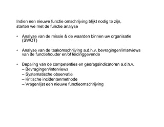 Indien een nieuwe functie omschrijving blijkt nodig te zijn,
starten we met de functie analyse
• Analyse van de missie & de waarden binnen uw organisatie
(SWOT)
• Analyse van de taakomschrijving a.d.h.v. bevragingen/interviews
van de functiehouder en/of leidinggevende
• Bepaling van de competenties en gedragsindicatoren a.d.h.v.
– Bevragingen/interviews
– Systematische observatie
– Kritische incidentenmethode
– Vragenlijst een nieuwe functieomschrijving
 