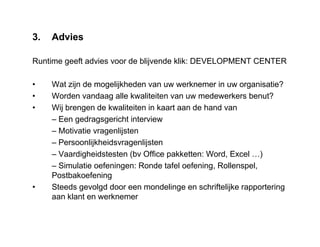 3. Advies
Runtime geeft advies voor de blijvende klik: DEVELOPMENT CENTER
• Wat zijn de mogelijkheden van uw werknemer in uw organisatie?
• Worden vandaag alle kwaliteiten van uw medewerkers benut?
• Wij brengen de kwaliteiten in kaart aan de hand van
– Een gedragsgericht interview
– Motivatie vragenlijsten
– Persoonlijkheidsvragenlijsten
– Vaardigheidstesten (bv Office pakketten: Word, Excel …)
– Simulatie oefeningen: Ronde tafel oefening, Rollenspel,
Postbakoefening
• Steeds gevolgd door een mondelinge en schriftelijke rapportering
aan klant en werknemer
 
