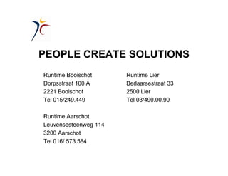 PEOPLE CREATE SOLUTIONS
Runtime Booischot Runtime Lier
Dorpsstraat 100 A Berlaarsestraat 33
2221 Booischot 2500 Lier
Tel 015/249.449 Tel 03/490.00.90
Runtime Aarschot
Leuvensesteenweg 114
3200 Aarschot
Tel 016/ 573.584
 