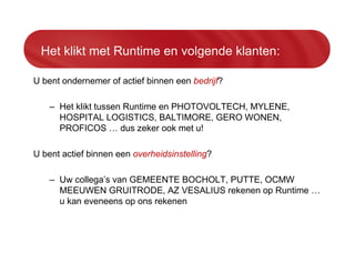 Het klikt met Runtime en volgende klanten:
U bent ondernemer of actief binnen een bedrijf?
– Het klikt tussen Runtime en PHOTOVOLTECH, MYLENE,
HOSPITAL LOGISTICS, BALTIMORE, GERO WONEN,
PROFICOS … dus zeker ook met u!
U bent actief binnen een overheidsinstelling?
– Uw collega’s van GEMEENTE BOCHOLT, PUTTE, OCMW
MEEUWEN GRUITRODE, AZ VESALIUS rekenen op Runtime …
u kan eveneens op ons rekenen
 