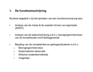 1. De functieomschrijving
Runtime begeleidt u bij het opmaken van een functieomschrijving door
• Analyse van de missie & de waarden binnen uw organisatie
(SWOT)
• Analyse van de taakomschrijving a.d.h.v. bevragingen/interviews
van de functiehouder en/of leidinggevende
• Bepaling van de competenties en gedragsindicatoren a.d.h.v.
– Bevragingen/interviews
– Systematische observatie
– Kritische incidentenmethode
– Vragenlijst
 