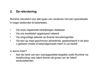 2. De rekrutering
Runtime rekruteert voor alle types van vacatures met een specialisatie
in hoger bedienden & kaderleden.
• Via onze uitgebreide bedrijfseigen database
• Via ons kwalitatief opgebouwd netwerk
• Via zorgvuldige selectie op diverse recruteringssites
• Via een op maat geschreven advertentie, geadverteerd in de door
u gekozen media of bekendgemaakt intern in uw bedrijf
U wenst meer?
• Aan de hand van een vooropgestelde targetlist zoekt Runtime via
headhunting naar talent binnen de groep van de ‘latent’
werkzoekenden
 