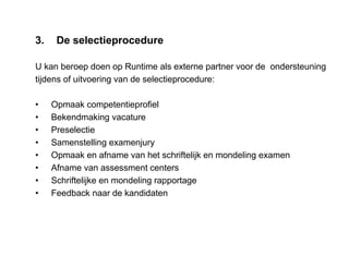 3. De selectieprocedure
U kan beroep doen op Runtime als externe partner voor de ondersteuning
tijdens of uitvoering van de selectieprocedure:
• Opmaak competentieprofiel
• Bekendmaking vacature
• Preselectie
• Samenstelling examenjury
• Opmaak en afname van het schriftelijk en mondeling examen
• Afname van assessment centers
• Schriftelijke en mondeling rapportage
• Feedback naar de kandidaten
 