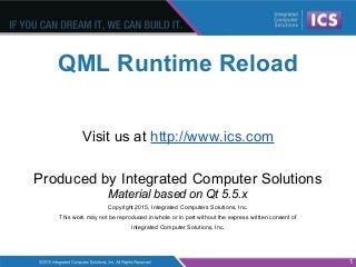 QML Runtime Reload
Visit us at http://www.ics.com
Produced by Integrated Computer Solutions
Material based on Qt 5.5.x
Copyright 2015, Integrated Computers Solutions, Inc.
This work may not be reproduced in whole or in part without the express written consent of
Integrated Computer Solutions, Inc.
1
 