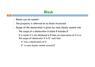 Block
Blocks can be nested
The property is referred to as block structured
Scope of the declaration is given by most closely nested rule
• The scope of a declaration in block B includes B
50
• If a name X is not declared in B then an occurrence of X is in
the scope of declarator X in B ' such that
o B ' has a declaration of X
o B ' is most closely nested around B
 