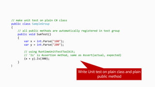 // make unit test on plain C# class
public class SampleGroup
{
// all public methods are automatically registered in test group
public void SumTest()
{
var x = int.Parse("100");
var y = int.Parse("200");
// using RuntimeUnitTestToolkit;
// 'Is' is Assertion method, same as Assert(actual, expected)
(x + y).Is(300);
}
}
 