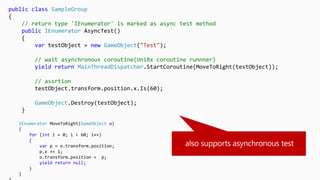 public class SampleGroup
{
// return type 'IEnumerator' is marked as async test method
public IEnumerator AsyncTest()
{
var testObject = new GameObject("Test");
// wait asynchronous coroutine(UniRx coroutine runnner)
yield return MainThreadDispatcher.StartCoroutine(MoveToRight(testObject));
// assrtion
testObject.transform.position.x.Is(60);
GameObject.Destroy(testObject);
}
IEnumerator MoveToRight(GameObject o)
{
for (int i = 0; i < 60; i++)
{
var p = o.transform.position;
p.x += 1;
o.transform.position = p;
yield return null;
}
}
 
