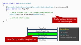 public static class UnitTestLoader
{
[RuntimeInitializeOnLoadMethod(RuntimeInitializeLoadType.BeforeSceneLoad)]
public static void Register()
{
// setup created test class to RegisterAllMethods<T>
UnitTest.RegisterAllMethods<SampleGroup>();
// and add other classes
}
}
 