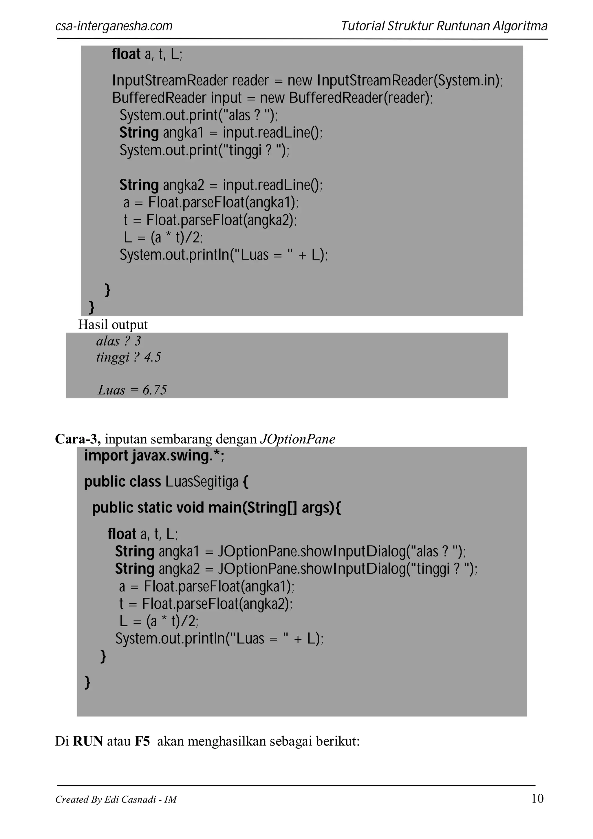 csa-interganesha.com

Tutorial Struktur Runtunan Algoritma

float a, t, L;
InputStreamReader reader = new InputStreamReader(System.in);
BufferedReader input = new BufferedReader(reader);
System.out.print("alas ? ");
String angka1 = input.readLine();
System.out.print("tinggi ? ");
String angka2 = input.readLine();
a = Float.parseFloat(angka1);
t = Float.parseFloat(angka2);
L = (a * t)/2;
System.out.println("Luas = " + L);
}
}
Hasil output
alas ? 3
tinggi ? 4.5
Luas = 6.75

Cara-3, inputan sembarang dengan JOptionPane

import javax.swing.*;
public class LuasSegitiga {
public static void main(String[] args){
float a, t, L;
String angka1 = JOptionPane.showInputDialog("alas ? ");
String angka2 = JOptionPane.showInputDialog("tinggi ? ");
a = Float.parseFloat(angka1);
t = Float.parseFloat(angka2);
L = (a * t)/2;
System.out.println("Luas = " + L);
}
}

Di RUN atau F5 akan menghasilkan sebagai berikut:

Created By Edi Casnadi - IM

10

 