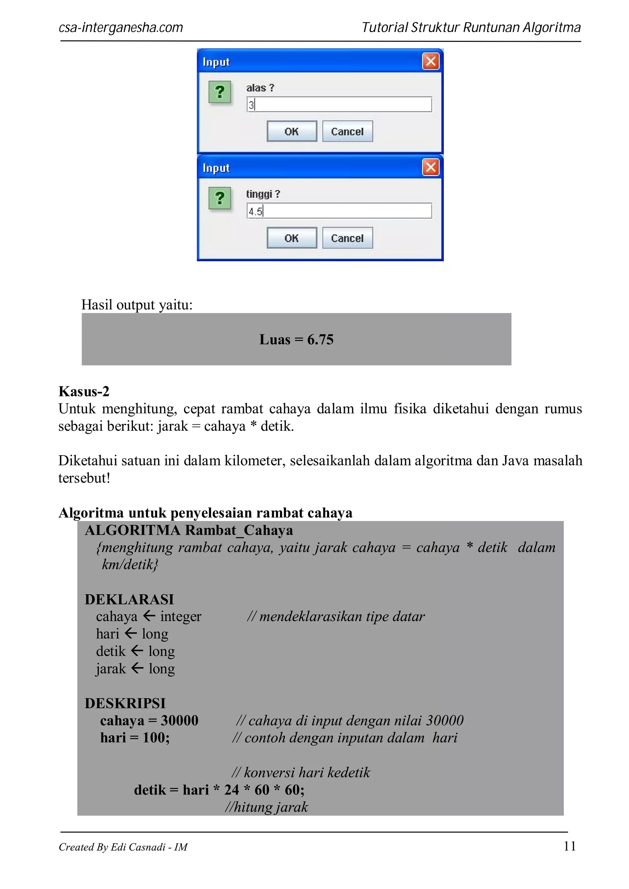 csa-interganesha.com

Tutorial Struktur Runtunan Algoritma

Hasil output yaitu:
Luas = 6.75

Kasus-2
Untuk menghitung, cepat rambat cahaya dalam ilmu fisika diketahui dengan rumus
sebagai berikut: jarak = cahaya * detik.
Diketahui satuan ini dalam kilometer, selesaikanlah dalam algoritma dan Java masalah
tersebut!
Algoritma untuk penyelesaian rambat cahaya
ALGORITMA Rambat_Cahaya
{menghitung rambat cahaya, yaitu jarak cahaya = cahaya * detik dalam
km/detik}
DEKLARASI
cahaya  integer
hari  long
detik  long
jarak  long
DESKRIPSI
cahaya = 30000
hari = 100;

// mendeklarasikan tipe datar

// cahaya di input dengan nilai 30000
// contoh dengan inputan dalam hari

// konversi hari kedetik
detik = hari * 24 * 60 * 60;
//hitung jarak
Created By Edi Casnadi - IM

11

 