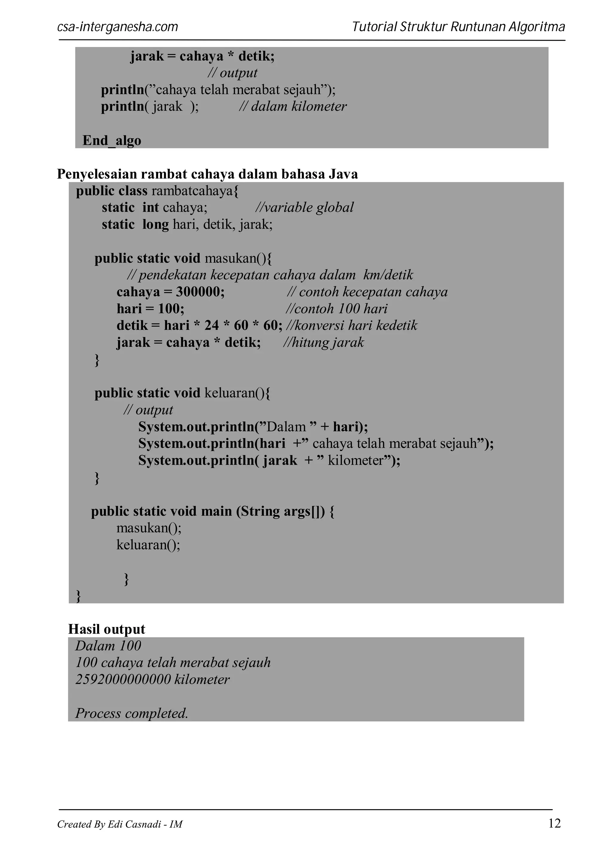 csa-interganesha.com

Tutorial Struktur Runtunan Algoritma

jarak = cahaya * detik;
// output
println(”cahaya telah merabat sejauh”);
println( jarak );
// dalam kilometer
End_algo
Penyelesaian rambat cahaya dalam bahasa Java
public class rambatcahaya{
static int cahaya;
//variable global
static long hari, detik, jarak;
public static void masukan(){
// pendekatan kecepatan cahaya dalam km/detik
cahaya = 300000;
// contoh kecepatan cahaya
hari = 100;
//contoh 100 hari
detik = hari * 24 * 60 * 60; //konversi hari kedetik
jarak = cahaya * detik;
//hitung jarak
}
public static void keluaran(){
// output
System.out.println(”Dalam ” + hari);
System.out.println(hari +” cahaya telah merabat sejauh”);
System.out.println( jarak + ” kilometer”);
}
public static void main (String args[]) {
masukan();
keluaran();
}
}
Hasil output
Dalam 100
100 cahaya telah merabat sejauh
2592000000000 kilometer
Process completed.

Created By Edi Casnadi - IM

12

 