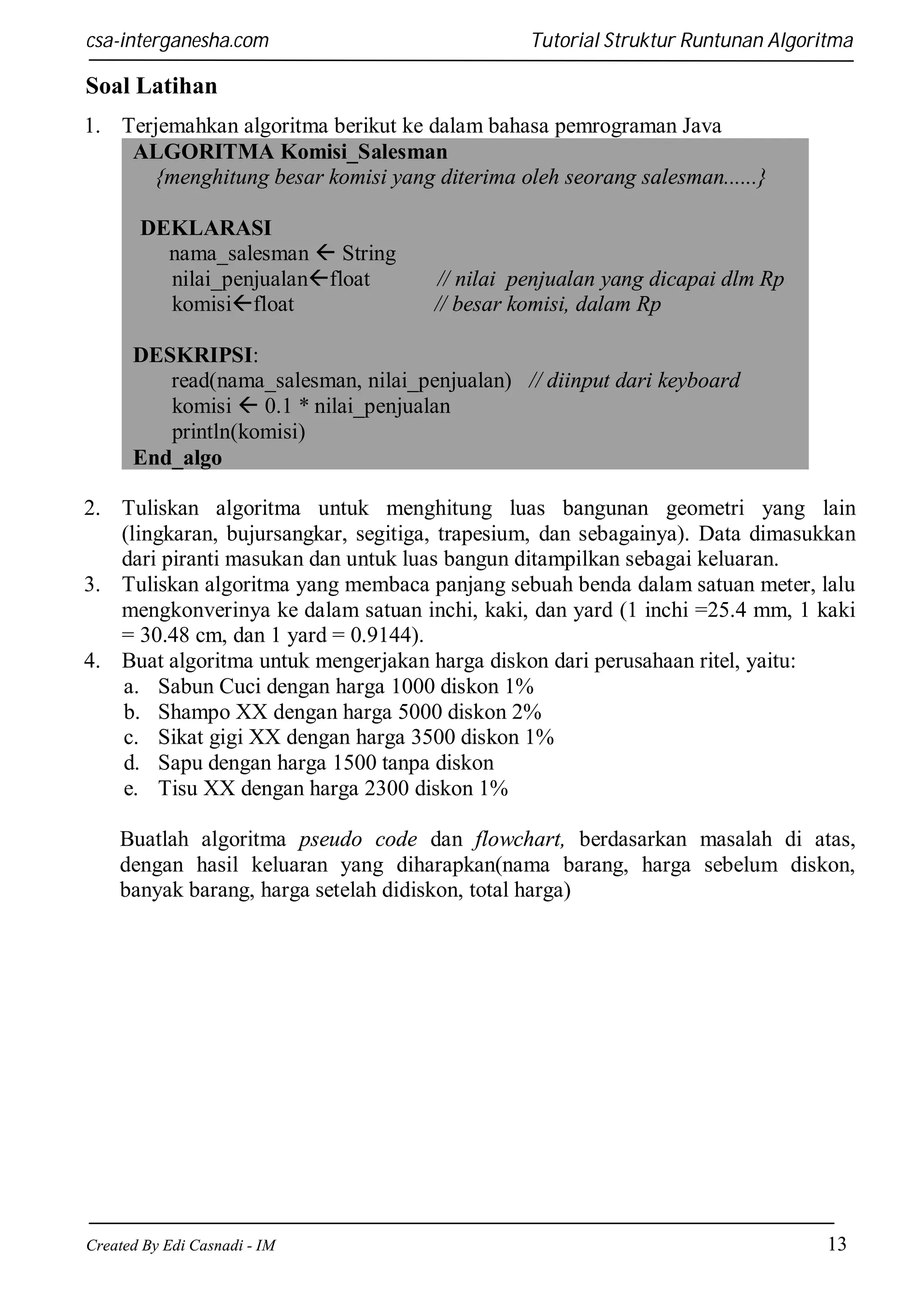 csa-interganesha.com

Tutorial Struktur Runtunan Algoritma

Soal Latihan
1. Terjemahkan algoritma berikut ke dalam bahasa pemrograman Java
ALGORITMA Komisi_Salesman
{menghitung besar komisi yang diterima oleh seorang salesman......}
DEKLARASI
nama_salesman  String
nilai_penjualanfloat
komisifloat

// nilai penjualan yang dicapai dlm Rp
// besar komisi, dalam Rp

DESKRIPSI:
read(nama_salesman, nilai_penjualan) // diinput dari keyboard
komisi  0.1 * nilai_penjualan
println(komisi)
End_algo
2. Tuliskan algoritma untuk menghitung luas bangunan geometri yang lain
(lingkaran, bujursangkar, segitiga, trapesium, dan sebagainya). Data dimasukkan
dari piranti masukan dan untuk luas bangun ditampilkan sebagai keluaran.
3. Tuliskan algoritma yang membaca panjang sebuah benda dalam satuan meter, lalu
mengkonverinya ke dalam satuan inchi, kaki, dan yard (1 inchi =25.4 mm, 1 kaki
= 30.48 cm, dan 1 yard = 0.9144).
4. Buat algoritma untuk mengerjakan harga diskon dari perusahaan ritel, yaitu:
a. Sabun Cuci dengan harga 1000 diskon 1%
b. Shampo XX dengan harga 5000 diskon 2%
c. Sikat gigi XX dengan harga 3500 diskon 1%
d. Sapu dengan harga 1500 tanpa diskon
e. Tisu XX dengan harga 2300 diskon 1%
Buatlah algoritma pseudo code dan flowchart, berdasarkan masalah di atas,
dengan hasil keluaran yang diharapkan(nama barang, harga sebelum diskon,
banyak barang, harga setelah didiskon, total harga)

Created By Edi Casnadi - IM

13

 