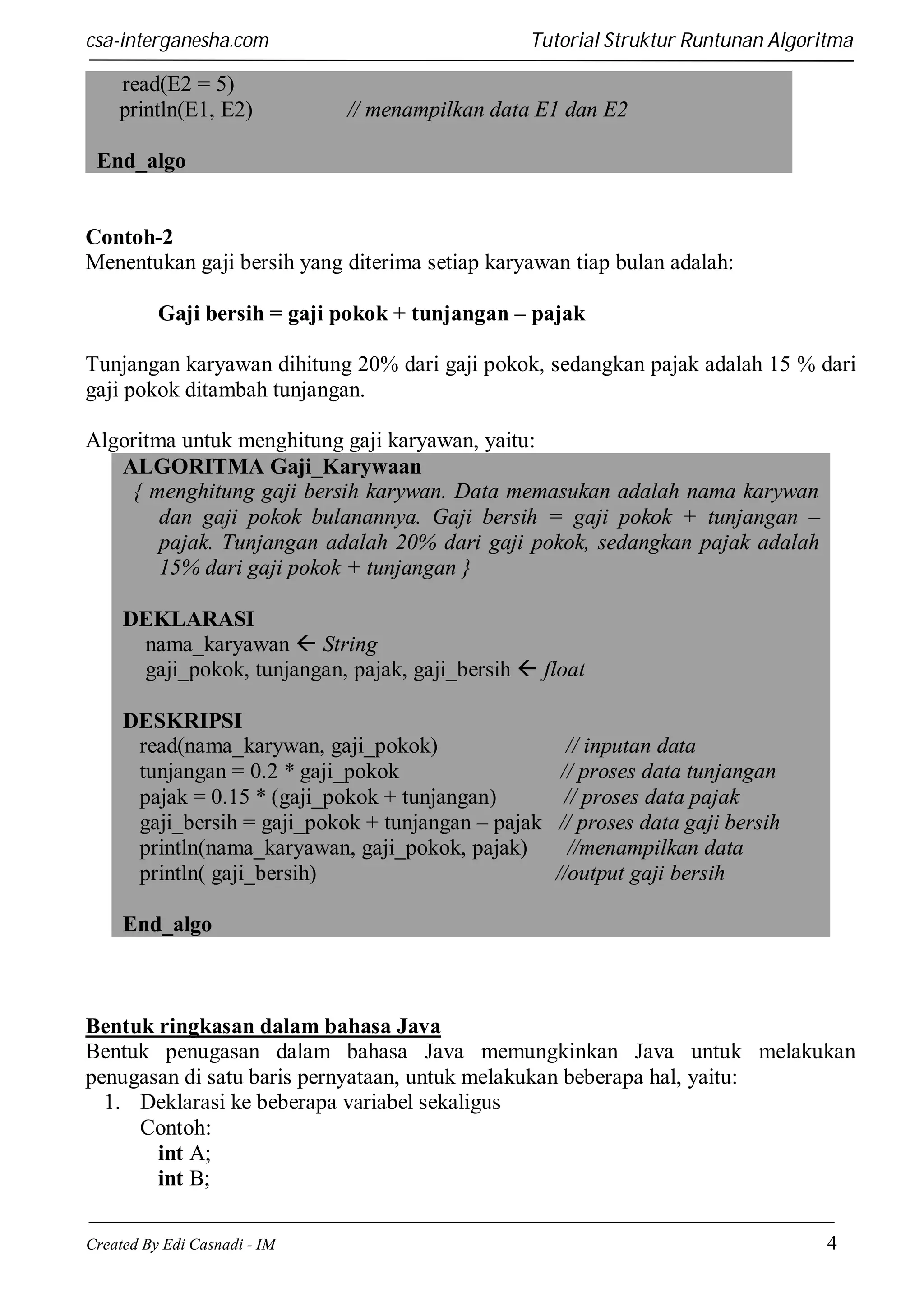 csa-interganesha.com

read(E2 = 5)
println(E1, E2)

Tutorial Struktur Runtunan Algoritma

// menampilkan data E1 dan E2

End_algo

Contoh-2
Menentukan gaji bersih yang diterima setiap karyawan tiap bulan adalah:
Gaji bersih = gaji pokok + tunjangan – pajak
Tunjangan karyawan dihitung 20% dari gaji pokok, sedangkan pajak adalah 15 % dari
gaji pokok ditambah tunjangan.
Algoritma untuk menghitung gaji karyawan, yaitu:
ALGORITMA Gaji_Karywaan
{ menghitung gaji bersih karywan. Data memasukan adalah nama karywan
dan gaji pokok bulanannya. Gaji bersih = gaji pokok + tunjangan –
pajak. Tunjangan adalah 20% dari gaji pokok, sedangkan pajak adalah
15% dari gaji pokok + tunjangan }
DEKLARASI
nama_karyawan  String
gaji_pokok, tunjangan, pajak, gaji_bersih  float
DESKRIPSI
read(nama_karywan, gaji_pokok)
tunjangan = 0.2 * gaji_pokok
pajak = 0.15 * (gaji_pokok + tunjangan)
gaji_bersih = gaji_pokok + tunjangan – pajak
println(nama_karyawan, gaji_pokok, pajak)
println( gaji_bersih)

// inputan data
// proses data tunjangan
// proses data pajak
// proses data gaji bersih
//menampilkan data
//output gaji bersih

End_algo

Bentuk ringkasan dalam bahasa Java
Bentuk penugasan dalam bahasa Java memungkinkan Java untuk melakukan
penugasan di satu baris pernyataan, untuk melakukan beberapa hal, yaitu:
1. Deklarasi ke beberapa variabel sekaligus
Contoh:
int A;
int B;
Created By Edi Casnadi - IM

4

 