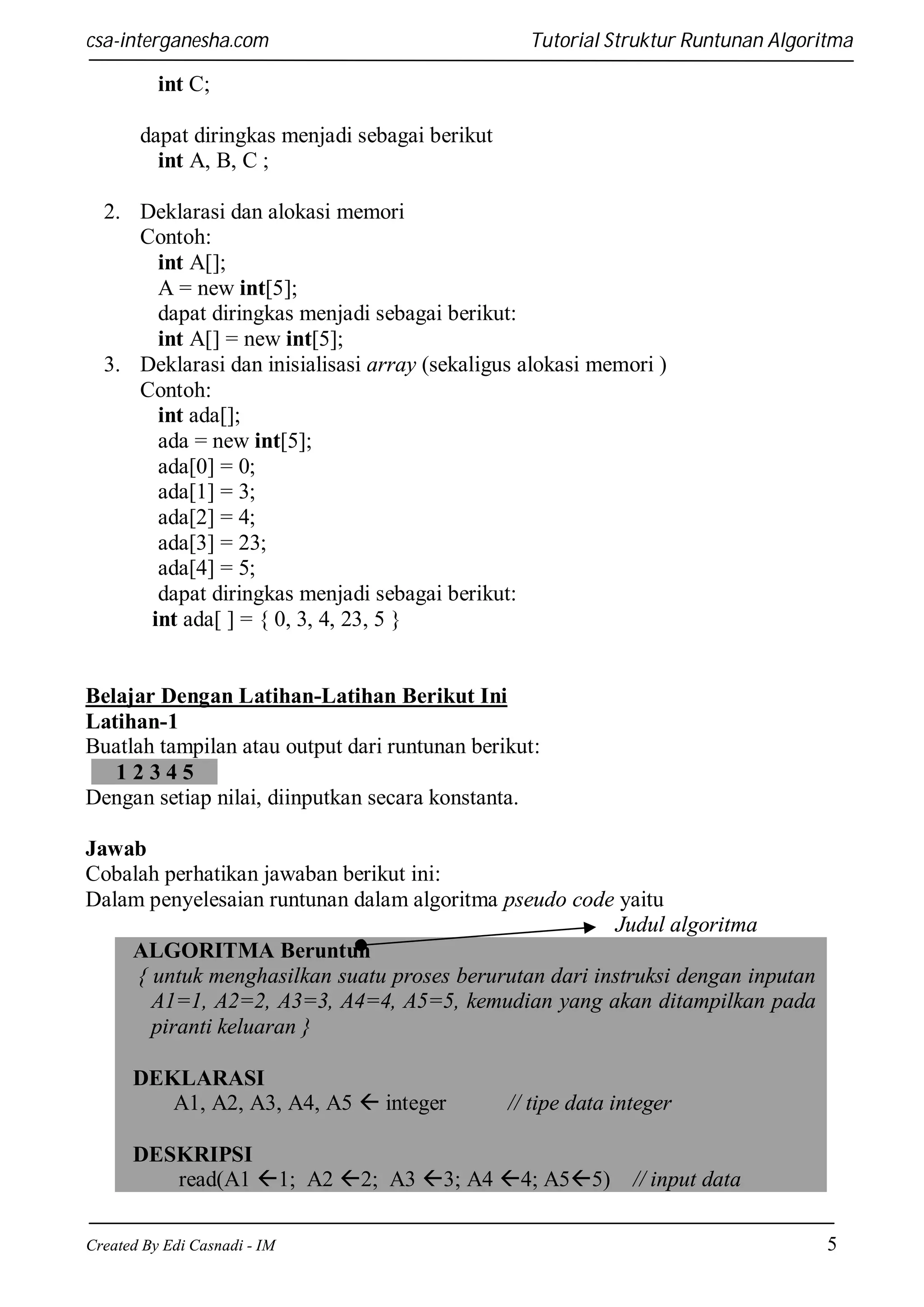 csa-interganesha.com

Tutorial Struktur Runtunan Algoritma

int C;
dapat diringkas menjadi sebagai berikut
int A, B, C ;
2. Deklarasi dan alokasi memori
Contoh:
int A[];
A = new int[5];
dapat diringkas menjadi sebagai berikut:
int A[] = new int[5];
3. Deklarasi dan inisialisasi array (sekaligus alokasi memori )
Contoh:
int ada[];
ada = new int[5];
ada[0] = 0;
ada[1] = 3;
ada[2] = 4;
ada[3] = 23;
ada[4] = 5;
dapat diringkas menjadi sebagai berikut:
int ada[ ] = { 0, 3, 4, 23, 5 }

Belajar Dengan Latihan-Latihan Berikut Ini
Latihan-1
Buatlah tampilan atau output dari runtunan berikut:
12345
Dengan setiap nilai, diinputkan secara konstanta.
Jawab
Cobalah perhatikan jawaban berikut ini:
Dalam penyelesaian runtunan dalam algoritma pseudo code yaitu
Judul algoritma
ALGORITMA Beruntun
{ untuk menghasilkan suatu proses berurutan dari instruksi dengan inputan
A1=1, A2=2, A3=3, A4=4, A5=5, kemudian yang akan ditampilkan pada
piranti keluaran }
DEKLARASI
A1, A2, A3, A4, A5  integer

// tipe data integer

DESKRIPSI
read(A1 1; A2 2; A3 3; A4 4; A55)
Created By Edi Casnadi - IM

// input data
5

 