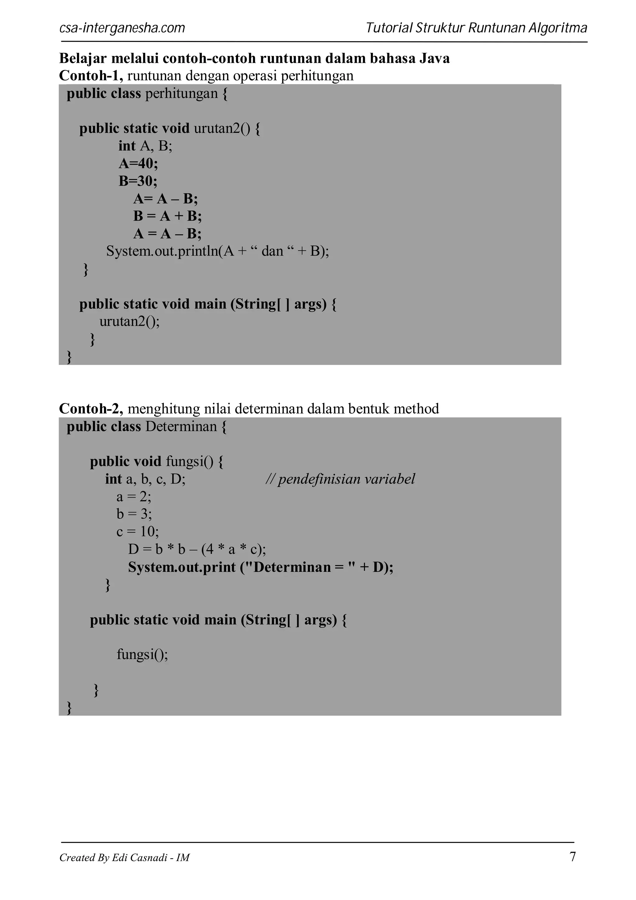 csa-interganesha.com

Tutorial Struktur Runtunan Algoritma

Belajar melalui contoh-contoh runtunan dalam bahasa Java
Contoh-1, runtunan dengan operasi perhitungan
public class perhitungan {
public static void urutan2() {
int A, B;
A=40;
B=30;
A= A – B;
B = A + B;
A = A – B;
System.out.println(A + “ dan “ + B);
}
public static void main (String[ ] args) {
urutan2();
}
}

Contoh-2, menghitung nilai determinan dalam bentuk method
public class Determinan {
public void fungsi() {
int a, b, c, D;
// pendefinisian variabel
a = 2;
b = 3;
c = 10;
D = b * b – (4 * a * c);
System.out.print ("Determinan = " + D);
}
public static void main (String[ ] args) {
fungsi();
}
}

Created By Edi Casnadi - IM

7

 