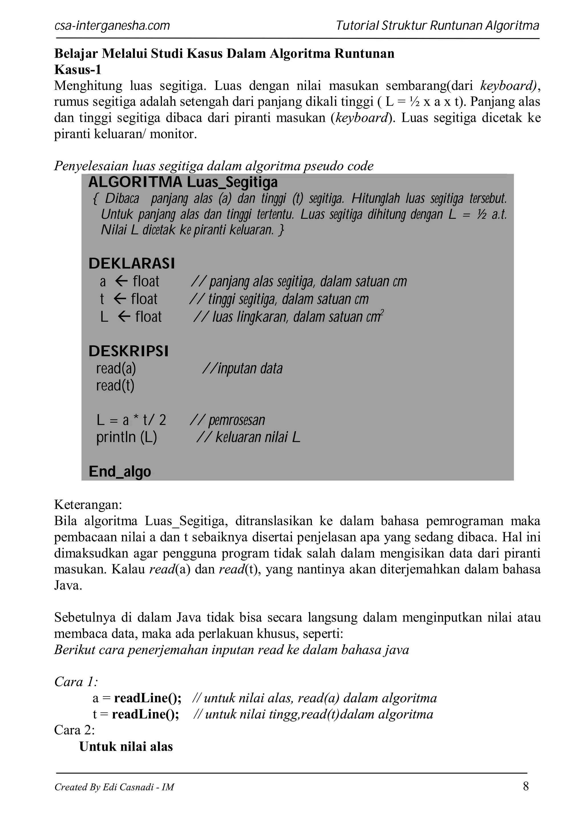 csa-interganesha.com

Tutorial Struktur Runtunan Algoritma

Belajar Melalui Studi Kasus Dalam Algoritma Runtunan
Kasus-1
Menghitung luas segitiga. Luas dengan nilai masukan sembarang(dari keyboard),
rumus segitiga adalah setengah dari panjang dikali tinggi ( L = ½ x a x t). Panjang alas
dan tinggi segitiga dibaca dari piranti masukan (keyboard). Luas segitiga dicetak ke
piranti keluaran/ monitor.
Penyelesaian luas segitiga dalam algoritma pseudo code

ALGORITMA Luas_Segitiga
{ Dibaca panjang alas (a) dan tinggi (t) segitiga. Hitunglah luas segitiga tersebut.
Untuk panjang alas dan tinggi tertentu. Luas segitiga dihitung dengan L = ½ a.t.
Nilai L dicetak ke piranti keluaran. }

DEKLARASI
a  float
// panjang alas segitiga, dalam satuan cm
t  float
// tinggi segitiga, dalam satuan cm
L  float
// luas lingkaran, dalam satuan cm2
DESKRIPSI
read(a)
read(t)

//inputan data

L = a * t/ 2
println (L)

// pemrosesan
// keluaran nilai L

End_algo
Keterangan:
Bila algoritma Luas_Segitiga, ditranslasikan ke dalam bahasa pemrograman maka
pembacaan nilai a dan t sebaiknya disertai penjelasan apa yang sedang dibaca. Hal ini
dimaksudkan agar pengguna program tidak salah dalam mengisikan data dari piranti
masukan. Kalau read(a) dan read(t), yang nantinya akan diterjemahkan dalam bahasa
Java.
Sebetulnya di dalam Java tidak bisa secara langsung dalam menginputkan nilai atau
membaca data, maka ada perlakuan khusus, seperti:
Berikut cara penerjemahan inputan read ke dalam bahasa java
Cara 1:
a = readLine(); // untuk nilai alas, read(a) dalam algoritma
t = readLine(); // untuk nilai tingg,read(t)dalam algoritma
Cara 2:
Untuk nilai alas
Created By Edi Casnadi - IM

8

 