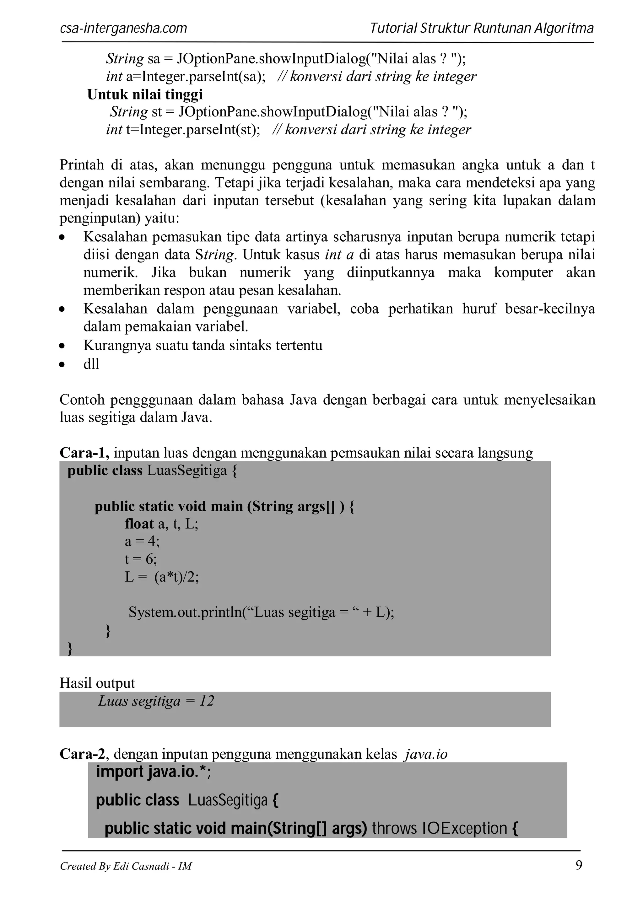 csa-interganesha.com

Tutorial Struktur Runtunan Algoritma

String sa = JOptionPane.showInputDialog("Nilai alas ? ");
int a=Integer.parseInt(sa); // konversi dari string ke integer
Untuk nilai tinggi
String st = JOptionPane.showInputDialog("Nilai alas ? ");
int t=Integer.parseInt(st); // konversi dari string ke integer
Printah di atas, akan menunggu pengguna untuk memasukan angka untuk a dan t
dengan nilai sembarang. Tetapi jika terjadi kesalahan, maka cara mendeteksi apa yang
menjadi kesalahan dari inputan tersebut (kesalahan yang sering kita lupakan dalam
penginputan) yaitu:
 Kesalahan pemasukan tipe data artinya seharusnya inputan berupa numerik tetapi
diisi dengan data String. Untuk kasus int a di atas harus memasukan berupa nilai
numerik. Jika bukan numerik yang diinputkannya maka komputer akan
memberikan respon atau pesan kesalahan.
 Kesalahan dalam penggunaan variabel, coba perhatikan huruf besar-kecilnya
dalam pemakaian variabel.
 Kurangnya suatu tanda sintaks tertentu
 dll
Contoh pengggunaan dalam bahasa Java dengan berbagai cara untuk menyelesaikan
luas segitiga dalam Java.
Cara-1, inputan luas dengan menggunakan pemsaukan nilai secara langsung
public class LuasSegitiga {
public static void main (String args[] ) {
float a, t, L;
a = 4;
t = 6;
L = (a*t)/2;
System.out.println(“Luas segitiga = “ + L);
}
}
Hasil output
Luas segitiga = 12

Cara-2, dengan inputan pengguna menggunakan kelas java.io

import java.io.*;
public class LuasSegitiga {
public static void main(String[] args) throws IOException {
Created By Edi Casnadi - IM

9

 
