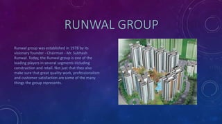 RUNWAL GROUP
Runwal group was established in 1978 by its
visionary founder - Chairman - Mr. Subhash
Runwal. Today, the Runwal group is one of the
leading players in several segments including
construction and retail. Not just that they also
make sure that great quality work, professionalism
and customer satisfaction are some of the many
things the group represents.
 