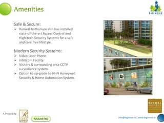 Amenities
          Safe & Secure:
           Runwal Anthurium also has installed
            state-of-the-art Access Control and
            High-tech Security Systems for a safe
            and care free lifestyle.

          Modern Security Systems:
           Video Door Phone.
           Intercom Facility.
           Visitors & surrounding area CCTV
            surveillance system.
           Option to up-grade to HI-FI Honeywell
            Security & Home Automation System.




A Project By:
                                                    info@bigmove.in | www.bigmove.in
                       Mulund (W)
 
