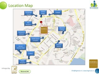 Location Map
                                 St.George                  Veena
                                                            Nagar
                                                                    R Mall
                                   School




                                   Esis
                                 Hospital

                                                                         Mulund
                                                                         College
                   Johnson &
                    Johnson


                                            Kalidas Sport
                                              Complex


                                                                     Mulund
                    Nirmal                                           Station
                Lifestyle Mall


                                     D Mart



                      Fortis
                     Hospital


A Project By:
                                                                                   info@bigmove.in | www.bigmove.in
                       Mulund (W)
 