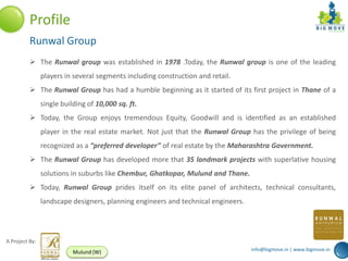 Profile
          Runwal Group
           The Runwal group was established in 1978 .Today, the Runwal group is one of the leading
                players in several segments including construction and retail.
           The Runwal Group has had a humble beginning as it started of its first project in Thane of a
                single building of 10,000 sq. ft.
           Today, the Group enjoys tremendous Equity, Goodwill and is identified as an established
                player in the real estate market. Not just that the Runwal Group has the privilege of being
                recognized as a “preferred developer” of real estate by the Maharashtra Government.
           The Runwal Group has developed more that 35 landmark projects with superlative housing
                solutions in suburbs like Chembur, Ghatkopar, Mulund and Thane.
           Today, Runwal Group prides itself on its elite panel of architects, technical consultants,
                landscape designers, planning engineers and technical engineers.




A Project By:
                                                                                   info@bigmove.in | www.bigmove.in
                           Mulund (W)
 