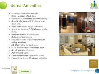 Internal Amenities
               Flooring – Composite marble.
               Deck – wooden effect tiles.
               Bedrooms – laminated wooden flooring.
               Granite platform with S.S Single bowl
                drain sink.
               Dado tile till door height in kitchen.
               American standard C.P fittings or similar
                make.
               Designer tiles in all bathrooms.
               Boiler in all bathrooms.
               Reputed brand’s anodized aluminium
                sliding windows.
               S.S Glass railing for deck area.
               Main door shutter – laminated door.
               Acrylic paint in all rooms.
               POP finished walls.
               Electrical switches – premium brand.
               Elegantly designed lift lobbies with tiles.



A Project By:
                                                              info@bigmove.in | www.bigmove.in
                          Mulund (W)
 