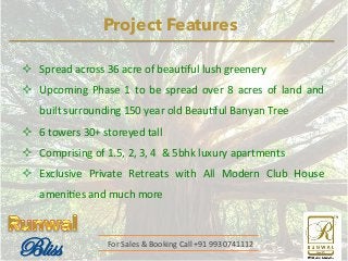 Project Features 
² Spread 
across 
36 
acre 
of 
beau@ful 
lush 
greenery 
² Upcoming 
Phase 
1 
to 
be 
spread 
over 
8 
acres 
of 
land 
and 
built 
surrounding 
150 
year 
old 
Beau@ful 
Banyan 
Tree 
² 6 
towers 
30+ 
storeyed 
tall 
² Comprising 
of 
1.5, 
2, 
3, 
4 
& 
5bhk 
luxury 
apartments 
² Exclusive 
Private 
Retreats 
with 
All 
Modern 
Club 
House 
ameni@es 
and 
much 
more 
For 
Sales 
& 
Booking 
Call 
+91 
9930741112 
 