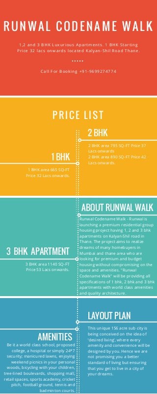 RUNWAL CODENAME WALK
1 BHK
PRI CE LI ST
1,2 and 3 BHK Luxurious Apartments. 1 BHK Starting
Price 32 lacs onwards located Kalyan-Shil Road Thane.
Call For Booking +91-9699274774
1 BHK area 665 SQ-FT
Price 32 Lacs onwards.
2 BHK
2 BHK area 795 SQ-FT Price 37
Lacs onwards
2 BHK area 890 SQ-FT Price 42
Lacs onwards.
3 BHK APARTMENT
3 BHK area 1140 SQ-FT
Price 53 Lacs onwards.
ABOUT RUNWAL WALK
Runwal Codename Walk - Runwal is
launching a premium residential group
housing project having 1, 2 and 3 bhk
apartments on Kalyan-Shil road in
Thane. The project aims to realize
dreams of many homebuyers in
Mumbai and thane area who are
looking for premium and budget
housing without compromising on the
space and amenities. "Runwal
Codename Walk" will be providing all
specifications of 1 bhk, 2 bhk and 3 bhk
apartments with world class amenities
and quality architecture.
AMENITIES
Be it a world class school, proposed
college, a hospital or simply 24*7
security; manicured lawns, enjoying
weekend picnics in your personal
woods, bicycling with your children,
tree-lined boulevards, shopping mall,
retail spaces, sports academy, cricket
pitch, football ground, tennis and
badminton courts.
LAYOUT PLAN
This unique 156 acre sub city is
being conceived on the idea of
‘desired living’, where every
amenity and convenience will be
designed by you. Hence we are
not promising you a better
standard of living but ensuring
that you get to live in a city of
your dreams.
 