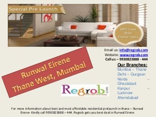 Email us: info@regrob.com
Website: www.regrob.com
Call us – 9930823888 - 444

Our Branches:
Mumbai – Thane
Delhi – Gurgaon
Noida
–
Ghaziabad
Kanpur
–
Lucknow
Ahemdabad
For more information about best and most affordable residential prelaunch in thane – Runwal
Eirene- Kindly call 9930823888 – 444. Regrob gets you best deal in Runwal Eirene

 