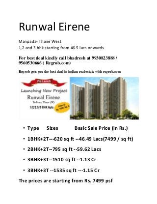 Runwal Eirene
Manpada- Thane West
1,2 and 3 bhk starting from 46.5 lacs onwards
For best deal kindly call bhadresh at 9930823888 /
9560530666 ( Regrob.com)
Regrob gets you the best deal in indian real estate with regrob.com

• Type

Sizes

Basic Sale Price (in Rs.)

• 1BHK+2T---620 sq ft --46.49 Lacs(7499 / sq ft)
• 2BHK+2T--795 sq ft --59.62 Lacs
• 3BHK+3T--1510 sq ft --1.13 Cr
• 3BHK+3T --1535 sq ft ---1.15 Cr
The prices are starting from Rs. 7499 psf

 