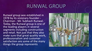 RUNWAL GROUP
Runwal group was established in
1978 by its visionary founder -
Chairman - Mr. Subhash Runwal.
Today, the Runwal group is one of
the leading players in several
segments including construction
and retail. Not just that they also
make sure that great quality work,
professionalism and customer
satisfaction are some of the many
things the group represents.
 
