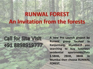 A new Pre Launch project by
Runwal group located in
Kanjurmarg, Mumbai.If you
searching to buy luxurious
residential apartments/flats
1.5BHK, 2BHK, 3BHK in
Mumbai then choose RUNWAL
FOREST.

 